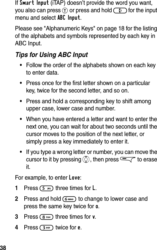 38If Smart Input (iTAP) doesn’t provide the word you want, you also can press % or press and hold ) for the input menu and select ABC Input.Please see &quot;Alphanumeric Keys&quot; on page 18 for the listing of the alphabets and symbols represented by each key in ABC Input.Tips for Using ABC Input•Follow the order of the alphabets shown on each key to enter data.•Press once for the first letter shown on a particular key, twice for the second letter, and so on.•Press and hold a corresponding key to shift among upper case, lower case and number.•When you have entered a letter and want to enter the next one, you can wait for about two seconds until the cursor moves to the position of the next letter, or simply press a key immediately to enter it. •If you type a wrong letter or number, you can move the cursor to it by pressing A, then press &amp; to erase it.For example, to enter Love:1Press 5 three times for L.2Press and hold 6 to change to lower case and press the same key twice for o. 3Press 8 three times for v.4Press 3 twice for e.