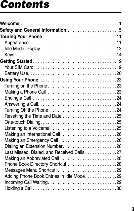 3ContentsWelcome . . . . . . . . . . . . . . . . . . . . . . . . . . . . . . . . . . . . . . . .1Safety and General Information . . . . . . . . . . . . . . . . . . . . .5Touring Your Phone. . . . . . . . . . . . . . . . . . . . . . . . . . . . . .11Appearance  . . . . . . . . . . . . . . . . . . . . . . . . . . . . . . . . . . .11Idle Mode Display. . . . . . . . . . . . . . . . . . . . . . . . . . . . . . .13Keys . . . . . . . . . . . . . . . . . . . . . . . . . . . . . . . . . . . . . . . . .14Getting Started. . . . . . . . . . . . . . . . . . . . . . . . . . . . . . . . . .19Your SIM Card  . . . . . . . . . . . . . . . . . . . . . . . . . . . . . . . . .19Battery Use. . . . . . . . . . . . . . . . . . . . . . . . . . . . . . . . . . . .20Using Your Phone . . . . . . . . . . . . . . . . . . . . . . . . . . . . . . .23Turning on the Phone . . . . . . . . . . . . . . . . . . . . . . . . . . . .23Making a Phone Call  . . . . . . . . . . . . . . . . . . . . . . . . . . . .23Ending a Call  . . . . . . . . . . . . . . . . . . . . . . . . . . . . . . . . . .24Answering a Call. . . . . . . . . . . . . . . . . . . . . . . . . . . . . . . .24Turning Off the Phone  . . . . . . . . . . . . . . . . . . . . . . . . . . .24Resetting the Time and Date . . . . . . . . . . . . . . . . . . . . . .25One-touch Dialing. . . . . . . . . . . . . . . . . . . . . . . . . . . . . . .25Listening to a Voicemail . . . . . . . . . . . . . . . . . . . . . . . . . .25Making an International Call. . . . . . . . . . . . . . . . . . . . . . .26Making an Emergency Call  . . . . . . . . . . . . . . . . . . . . . . .26Dialing an Extension Number. . . . . . . . . . . . . . . . . . . . . .26Last Missed, Dialed, and Received Calls . . . . . . . . . . . . .27Making an Abbreviated Call . . . . . . . . . . . . . . . . . . . . . . .28Phone Book Directory Shortcut . . . . . . . . . . . . . . . . . . . .28Messages Menu Shortcut. . . . . . . . . . . . . . . . . . . . . . . . .29Adding Phone Book Entries in Idle Mode. . . . . . . . . . . . .29Incoming Call Waiting. . . . . . . . . . . . . . . . . . . . . . . . . . . .29Holding a Call . . . . . . . . . . . . . . . . . . . . . . . . . . . . . . . . . .30