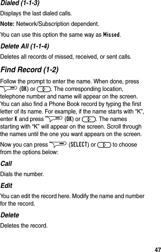 47Dialed (1-1-3)Displays the last dialed calls.Note: Network/Subscription dependent.You can use this option the same way as Missed.Delete All (1-1-4)Deletes all records of missed, received, or sent calls.Find Record (1-2)Follow the prompt to enter the name. When done, press $ (OK) or ). The corresponding location, telephone number and name will appear on the screen. You can also find a Phone Book record by typing the first letter of its name. For example, if the name starts with “K”, enter K and press $ (OK) or ). The names starting with “K” will appear on the screen. Scroll through the names until the one you want appears on the screen.Now you can press $ (SELECT) or ) to choose from the options below:CallDials the number.EditYou can edit the record here. Modify the name and number for the record.DeleteDeletes the record.