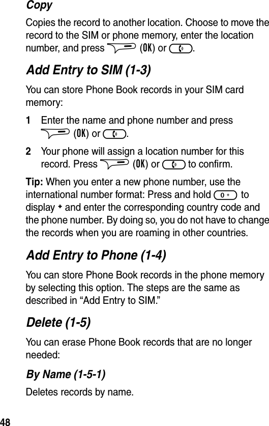 48CopyCopies the record to another location. Choose to move the record to the SIM or phone memory, enter the location number, and press $ (OK) or ).Add Entry to SIM (1-3)You can store Phone Book records in your SIM card memory:1Enter the name and phone number and press $(OK) or ).2Your phone will assign a location number for this record. Press $ (OK) or ) to confirm.Tip: When you enter a new phone number, use the international number format: Press and hold 0 to display + and enter the corresponding country code and the phone number. By doing so, you do not have to change the records when you are roaming in other countries.Add Entry to Phone (1-4)You can store Phone Book records in the phone memory by selecting this option. The steps are the same as described in “Add Entry to SIM.”Delete (1-5)You can erase Phone Book records that are no longer needed:By Name (1-5-1)Deletes records by name.