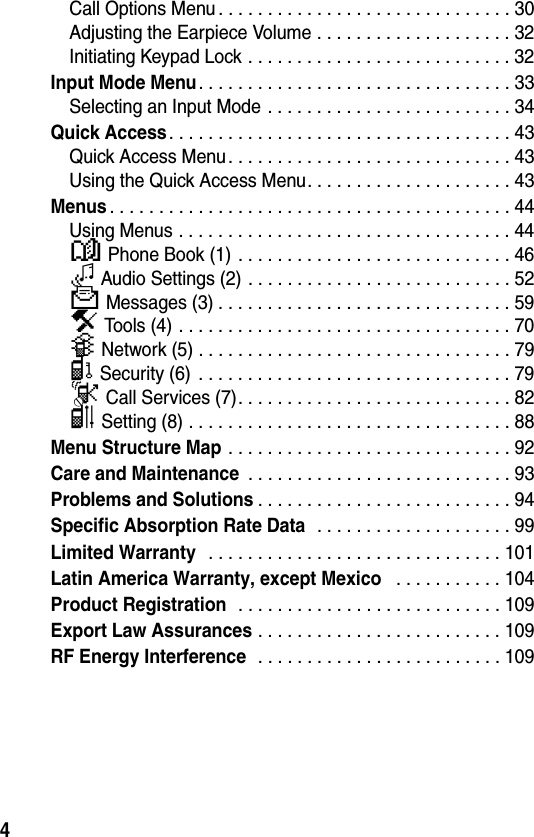 4Call Options Menu . . . . . . . . . . . . . . . . . . . . . . . . . . . . . . 30Adjusting the Earpiece Volume . . . . . . . . . . . . . . . . . . . . 32Initiating Keypad Lock . . . . . . . . . . . . . . . . . . . . . . . . . . . 32Input Mode Menu. . . . . . . . . . . . . . . . . . . . . . . . . . . . . . . . 33Selecting an Input Mode . . . . . . . . . . . . . . . . . . . . . . . . . 34Quick Access. . . . . . . . . . . . . . . . . . . . . . . . . . . . . . . . . . . 43Quick Access Menu. . . . . . . . . . . . . . . . . . . . . . . . . . . . . 43Using the Quick Access Menu. . . . . . . . . . . . . . . . . . . . . 43Menus. . . . . . . . . . . . . . . . . . . . . . . . . . . . . . . . . . . . . . . . . 44Using Menus . . . . . . . . . . . . . . . . . . . . . . . . . . . . . . . . . . 44y Phone Book (1) . . . . . . . . . . . . . . . . . . . . . . . . . . . . 460 Audio Settings (2) . . . . . . . . . . . . . . . . . . . . . . . . . . . 52c Messages (3) . . . . . . . . . . . . . . . . . . . . . . . . . . . . . . 59i Tools (4) . . . . . . . . . . . . . . . . . . . . . . . . . . . . . . . . . . 70E Network (5) . . . . . . . . . . . . . . . . . . . . . . . . . . . . . . . . 79C Security (6)  . . . . . . . . . . . . . . . . . . . . . . . . . . . . . . . . 79D Call Services (7). . . . . . . . . . . . . . . . . . . . . . . . . . . . 82B Setting (8) . . . . . . . . . . . . . . . . . . . . . . . . . . . . . . . . . 88Menu Structure Map . . . . . . . . . . . . . . . . . . . . . . . . . . . . . 92Care and Maintenance . . . . . . . . . . . . . . . . . . . . . . . . . . . 93Problems and Solutions. . . . . . . . . . . . . . . . . . . . . . . . . . 94Specific Absorption Rate Data  . . . . . . . . . . . . . . . . . . . . 99Limited Warranty  . . . . . . . . . . . . . . . . . . . . . . . . . . . . . . 101Latin America Warranty, except Mexico  . . . . . . . . . . . 104Product Registration  . . . . . . . . . . . . . . . . . . . . . . . . . . . 109Export Law Assurances . . . . . . . . . . . . . . . . . . . . . . . . . 109RF Energy Interference  . . . . . . . . . . . . . . . . . . . . . . . . . 109