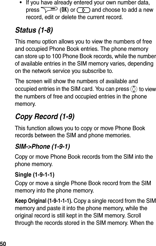 50•If you have already entered your own number data, press $ (OK) or ) and choose to add a new record, edit or delete the current record.Status (1-8)This menu option allows you to view the numbers of free and occupied Phone Book entries. The phone memory can store up to 100 Phone Book records, while the number of available entries in the SIM memory varies, depending on the network service you subscribe to.The screen will show the numbers of available and occupied entries in the SIM card. You can press A to view the numbers of free and occupied entries in the phone memory.Copy Record (1-9)This function allows you to copy or move Phone Book records between the SIM and phone memories.SIM-&gt;Phone (1-9-1)Copy or move Phone Book records from the SIM into the phone memory.Single (1-9-1-1)Copy or move a single Phone Book record from the SIM memory into the phone memory.Keep Original (1-9-1-1-1). Copy a single record from the SIM memory and paste it into the phone memory, while the original record is still kept in the SIM memory. Scroll through the records stored in the SIM memory. When the 