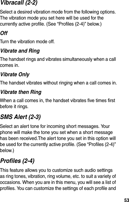 53Vibracall (2-2)Select a desired vibration mode from the following options. The vibration mode you set here will be used for the currently active profile. (See “Profiles (2-4)” below.)OffTurn the vibration mode off.Vibrate and RingThe handset rings and vibrates simultaneously when a call comes in.Vibrate OnlyThe handset vibrates without ringing when a call comes in.Vibrate then RingWhen a call comes in, the handset vibrates five times first before it rings.SMS Alert (2-3)Select an alert tone for incoming short messages. Your phone will make the tone you set when a short message has been received.The alert tone you set in this option will be used for the currently active profile. (See “Profiles (2-4)” below.)Profiles (2-4)This feature allows you to customize such audio settings as ring tones, vibration, ring volume, etc. to suit a variety of occasions. When you are in this menu, you will see a list of profiles. You can customize the settings of each profile and 