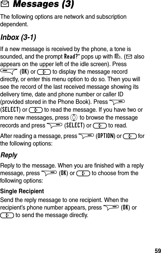 59c Messages (3)The following options are network and subscription dependent.Inbox (3-1)If a new message is received by the phone, a tone is sounded, and the prompt Read?” pops up with d. (b also appears on the upper left of the idle screen). Press &amp;(OK) or ) to display the message record directly, or enter this menu option to do so. Then you will see the record of the last received message showing its delivery time, date and phone number or caller ID (provided stored in the Phone Book). Press $ (SELECT) or ) to read the message. If you have two or more new messages, press A to browse the message records and press $(SELECT) or ) to read.After reading a message, press $ (OPTION) or ) for the following options:ReplyReply to the message. When you are finished with a reply message, press $ (OK) or ) to choose from the following options:Single RecipientSend the reply message to one recipient. When the recipient’s phone number appears, press $ (OK) or ) to send the message directly.