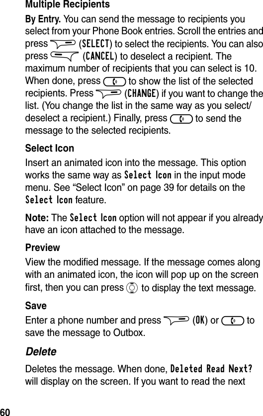 60Multiple RecipientsBy Entry. You can send the message to recipients you select from your Phone Book entries. Scroll the entries and press $ (SELECT) to select the recipients. You can also press &amp; (CANCEL) to deselect a recipient. The maximum number of recipients that you can select is 10. When done, press ) to show the list of the selected recipients. Press $ (CHANGE) if you want to change the list. (You change the list in the same way as you select/deselect a recipient.) Finally, press ) to send the message to the selected recipients.Select IconInsert an animated icon into the message. This option works the same way as Select Icon in the input mode menu. See “Select Icon” on page 39 for details on the Select Icon feature.Note: The Select Icon option will not appear if you already have an icon attached to the message.PreviewView the modified message. If the message comes along with an animated icon, the icon will pop up on the screen first, then you can press A to display the text message.SaveEnter a phone number and press $ (OK) or ) to save the message to Outbox.DeleteDeletes the message. When done, Deleted Read Next? will display on the screen. If you want to read the next 