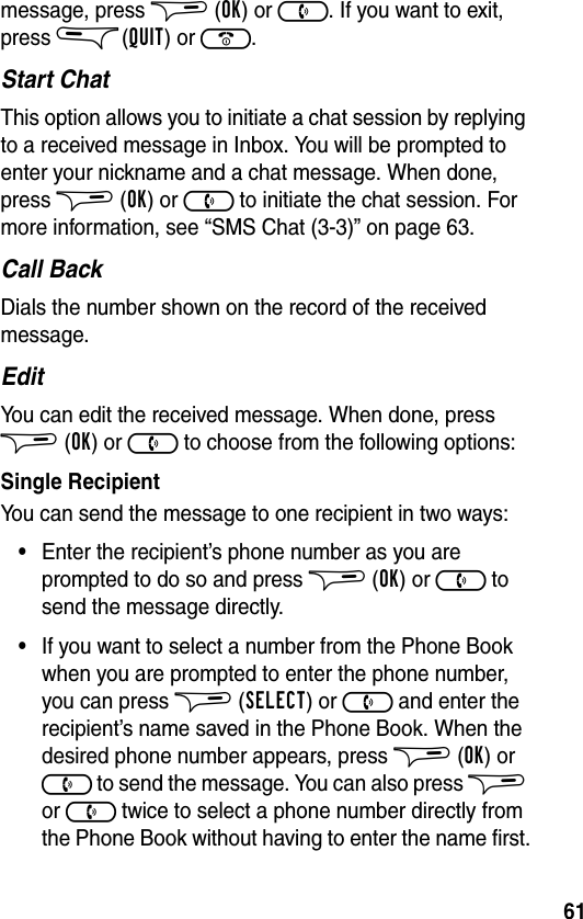 61message, press $ (OK) or ). If you want to exit, press &amp;(QUIT) or (.Start ChatThis option allows you to initiate a chat session by replying to a received message in Inbox. You will be prompted to enter your nickname and a chat message. When done, press $ (OK) or ) to initiate the chat session. For more information, see “SMS Chat (3-3)” on page 63.Call BackDials the number shown on the record of the received message.EditYou can edit the received message. When done, press $ (OK) or ) to choose from the following options:Single RecipientYou can send the message to one recipient in two ways:•Enter the recipient’s phone number as you are prompted to do so and press $ (OK) or ) to send the message directly.•If you want to select a number from the Phone Book when you are prompted to enter the phone number, you can press $ (SELECT) or ) and enter the recipient’s name saved in the Phone Book. When the desired phone number appears, press $ (OK) or ) to send the message. You can also press $ or ) twice to select a phone number directly from the Phone Book without having to enter the name first.