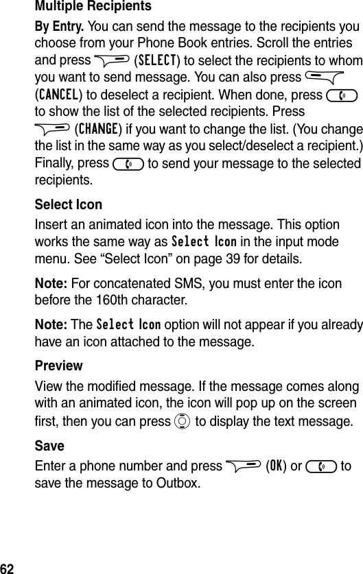 62Multiple RecipientsBy Entry. You can send the message to the recipients you choose from your Phone Book entries. Scroll the entries and press $ (SELECT) to select the recipients to whom you want to send message. You can also press &amp; (CANCEL) to deselect a recipient. When done, press ) to show the list of the selected recipients. Press $(CHANGE) if you want to change the list. (You change the list in the same way as you select/deselect a recipient.) Finally, press ) to send your message to the selected recipients.Select IconInsert an animated icon into the message. This option works the same way as Select Icon in the input mode menu. See “Select Icon” on page 39 for details.Note: For concatenated SMS, you must enter the icon before the 160th character.Note: The Select Icon option will not appear if you already have an icon attached to the message.PreviewView the modified message. If the message comes along with an animated icon, the icon will pop up on the screen first, then you can press A to display the text message.SaveEnter a phone number and press $ (OK) or ) to save the message to Outbox.