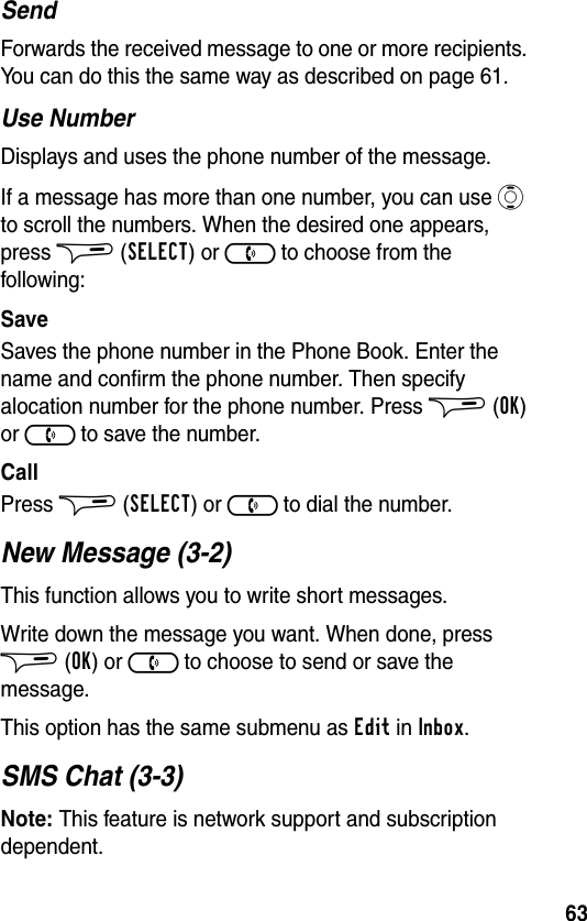 63SendForwards the received message to one or more recipients. You can do this the same way as described on page 61.Use NumberDisplays and uses the phone number of the message.If a message has more than one number, you can use A to scroll the numbers. When the desired one appears, press $ (SELECT) or ) to choose from the following:SaveSaves the phone number in the Phone Book. Enter the name and confirm the phone number. Then specify alocation number for the phone number. Press $ (OK) or ) to save the number.CallPress $ (SELECT) or ) to dial the number.New Message (3-2)This function allows you to write short messages.Write down the message you want. When done, press $ (OK) or ) to choose to send or save the message.This option has the same submenu as Edit in Inbox.SMS Chat (3-3)Note: This feature is network support and subscription dependent.