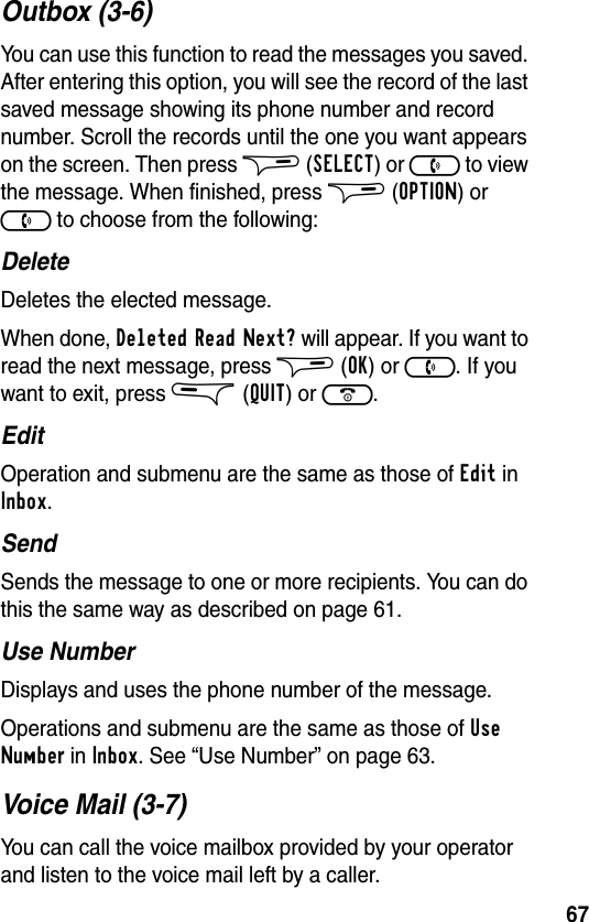 67Outbox (3-6)You can use this function to read the messages you saved. After entering this option, you will see the record of the last saved message showing its phone number and record number. Scroll the records until the one you want appears on the screen. Then press $ (SELECT) or ) to view the message. When finished, press $ (OPTION) or ) to choose from the following:DeleteDeletes the elected message.When done, Deleted Read Next? will appear. If you want to read the next message, press $ (OK) or ). If you want to exit, press &amp; (QUIT) or (.EditOperation and submenu are the same as those of Edit in Inbox.SendSends the message to one or more recipients. You can do this the same way as described on page 61.Use NumberDisplays and uses the phone number of the message.Operations and submenu are the same as those of Use Number in Inbox. See “Use Number” on page 63.Voice Mail (3-7)You can call the voice mailbox provided by your operator and listen to the voice mail left by a caller.