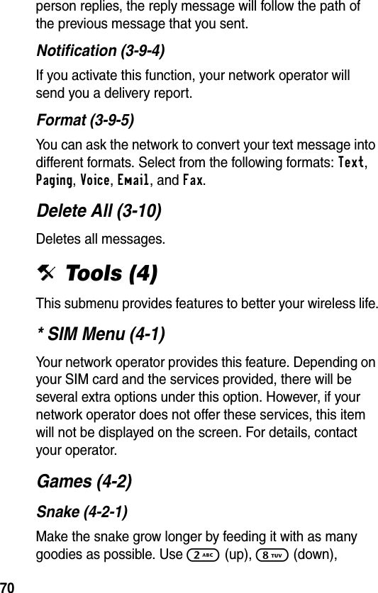 70person replies, the reply message will follow the path of the previous message that you sent.Notification (3-9-4)If you activate this function, your network operator will send you a delivery report.Format (3-9-5)You can ask the network to convert your text message into different formats. Select from the following formats: Text, Paging, Voice, Email, and Fax.Delete All (3-10)Deletes all messages.i Tools (4)This submenu provides features to better your wireless life.* SIM Menu (4-1)Your network operator provides this feature. Depending on your SIM card and the services provided, there will be several extra options under this option. However, if your network operator does not offer these services, this item will not be displayed on the screen. For details, contact your operator.Games (4-2)Snake (4-2-1)Make the snake grow longer by feeding it with as many goodies as possible. Use 2 (up), 8 (down), 