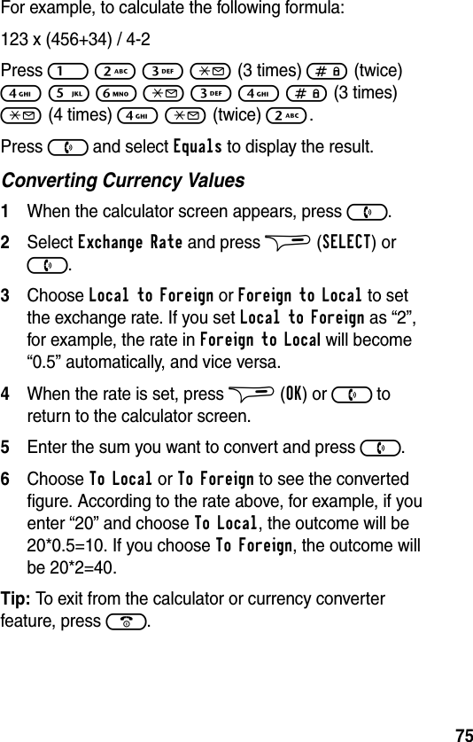 75For example, to calculate the following formula:123 x (456+34) / 4-2Press 1 2 3 * (3 times) # (twice) 4 5 6 * 3 4 # (3 times) * (4 times) 4 * (twice) 2.Press ) and select Equals to display the result.Converting Currency Values1When the calculator screen appears, press ).2Select Exchange Rate and press $ (SELECT) or ).3Choose Local to Foreign or Foreign to Local to set the exchange rate. If you set Local to Foreign as “2”, for example, the rate in Foreign to Local will become “0.5” automatically, and vice versa.4When the rate is set, press $ (OK) or ) to return to the calculator screen. 5Enter the sum you want to convert and press ). 6Choose To Local or To Foreign to see the converted figure. According to the rate above, for example, if you enter “20” and choose To Local, the outcome will be 20*0.5=10. If you choose To Foreign, the outcome will be 20*2=40.Tip: To exit from the calculator or currency converter feature, press (.