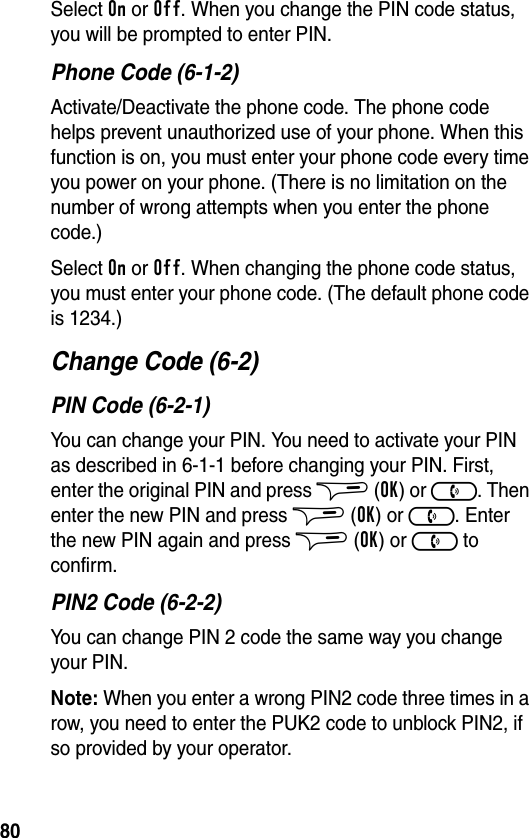 80Select On or Off. When you change the PIN code status, you will be prompted to enter PIN.Phone Code (6-1-2)Activate/Deactivate the phone code. The phone code helps prevent unauthorized use of your phone. When this function is on, you must enter your phone code every time you power on your phone. (There is no limitation on the number of wrong attempts when you enter the phone code.)Select On or Off. When changing the phone code status, you must enter your phone code. (The default phone code is 1234.)Change Code (6-2)PIN Code (6-2-1)You can change your PIN. You need to activate your PIN as described in 6-1-1 before changing your PIN. First, enter the original PIN and press $ (OK) or ). Then enter the new PIN and press $ (OK) or ). Enter the new PIN again and press $ (OK) or ) to confirm.PIN2 Code (6-2-2)You can change PIN 2 code the same way you change your PIN.Note: When you enter a wrong PIN2 code three times in a row, you need to enter the PUK2 code to unblock PIN2, if so provided by your operator.