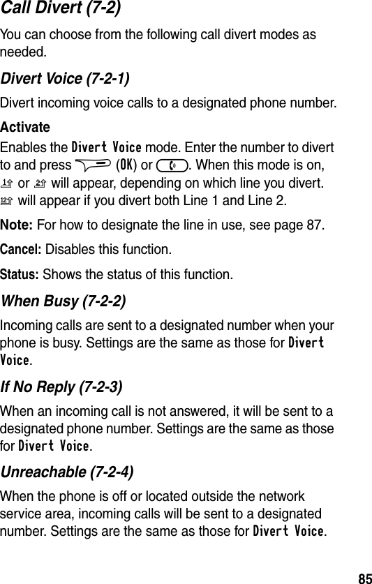 85Call Divert (7-2)You can choose from the following call divert modes as needed.Divert Voice (7-2-1)Divert incoming voice calls to a designated phone number.ActivateEnables the Divert Voice mode. Enter the number to divert to and press $ (OK) or ). When this mode is on, n or o will appear, depending on which line you divert. p will appear if you divert both Line 1 and Line 2.Note: For how to designate the line in use, see page 87.Cancel: Disables this function.Status: Shows the status of this function.When Busy (7-2-2)Incoming calls are sent to a designated number when your phone is busy. Settings are the same as those for Divert Voice.If No Reply (7-2-3)When an incoming call is not answered, it will be sent to a designated phone number. Settings are the same as those for Divert Voice.Unreachable (7-2-4)When the phone is off or located outside the network service area, incoming calls will be sent to a designated number. Settings are the same as those for Divert Voice.