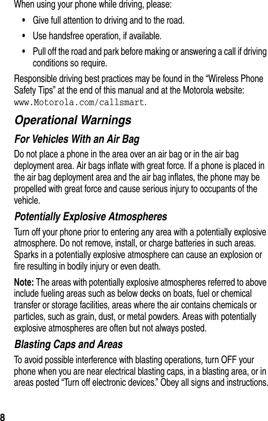  8When using your phone while driving, please:•Give full attention to driving and to the road.•Use handsfree operation, if available.•Pull off the road and park before making or answering a call if driving conditions so require.Responsible driving best practices may be found in the “Wireless Phone Safety Tips” at the end of this manual and at the Motorola website: www.Motorola.com/callsmart.Operational WarningsFor Vehicles With an Air BagDo not place a phone in the area over an air bag or in the air bag deployment area. Air bags inflate with great force. If a phone is placed in the air bag deployment area and the air bag inflates, the phone may be propelled with great force and cause serious injury to occupants of the vehicle.Potentially Explosive AtmospheresTurn off your phone prior to entering any area with a potentially explosive atmosphere. Do not remove, install, or charge batteries in such areas. Sparks in a potentially explosive atmosphere can cause an explosion or fire resulting in bodily injury or even death.Note: The areas with potentially explosive atmospheres referred to above include fueling areas such as below decks on boats, fuel or chemical transfer or storage facilities, areas where the air contains chemicals or particles, such as grain, dust, or metal powders. Areas with potentially explosive atmospheres are often but not always posted.Blasting Caps and AreasTo avoid possible interference with blasting operations, turn OFF your phone when you are near electrical blasting caps, in a blasting area, or in areas posted “Turn off electronic devices.” Obey all signs and instructions.