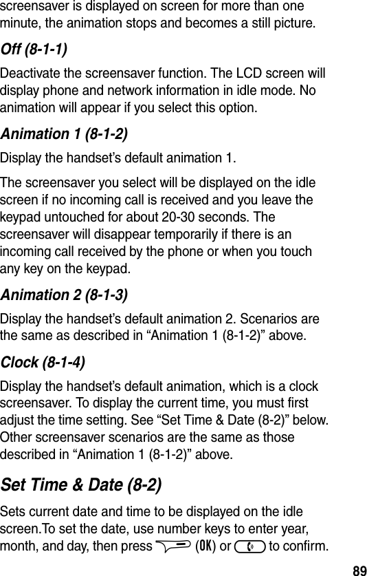 89screensaver is displayed on screen for more than one minute, the animation stops and becomes a still picture.Off (8-1-1)Deactivate the screensaver function. The LCD screen will display phone and network information in idle mode. No animation will appear if you select this option.Animation 1 (8-1-2)Display the handset’s default animation 1.The screensaver you select will be displayed on the idle screen if no incoming call is received and you leave the keypad untouched for about 20-30 seconds. The screensaver will disappear temporarily if there is an incoming call received by the phone or when you touch any key on the keypad.Animation 2 (8-1-3)Display the handset’s default animation 2. Scenarios are the same as described in “Animation 1 (8-1-2)” above.Clock (8-1-4)Display the handset’s default animation, which is a clock screensaver. To display the current time, you must first adjust the time setting. See “Set Time &amp; Date (8-2)” below. Other screensaver scenarios are the same as those described in “Animation 1 (8-1-2)” above.Set Time &amp; Date (8-2)Sets current date and time to be displayed on the idle screen.To set the date, use number keys to enter year, month, and day, then press $ (OK) or ) to confirm. 