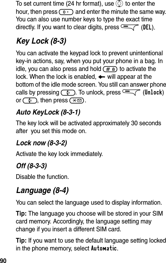 90To set current time (24 hr format), use A to enter the hour, then press 0 and enter the minute the same way. You can also use number keys to type the exact time directly. If you want to clear digits, press &amp; (DEL).Key Lock (8-3)You can activate the keypad lock to prevent unintentional key-in actions, say, when you put your phone in a bag. In idle, you can also press and hold # to activate the lock. When the lock is enabled, l will appear at the bottom of the idle mode screen. You still can answer phone calls by pressing ). To unlock, press &amp;(Unlock) or ), then press *.Auto KeyLock (8-3-1)The key lock will be activated approximately 30 seconds after  you set this mode on.Lock now (8-3-2)Activate the key lock immediately.Off (8-3-3)Disable the function.Language (8-4)You can select the language used to display information.Tip: The language you choose will be stored in your SIM card memory. Accordingly, the language setting may change if you insert a different SIM card.Tip: If you want to use the default language setting locked in the phone memory, select Automatic.