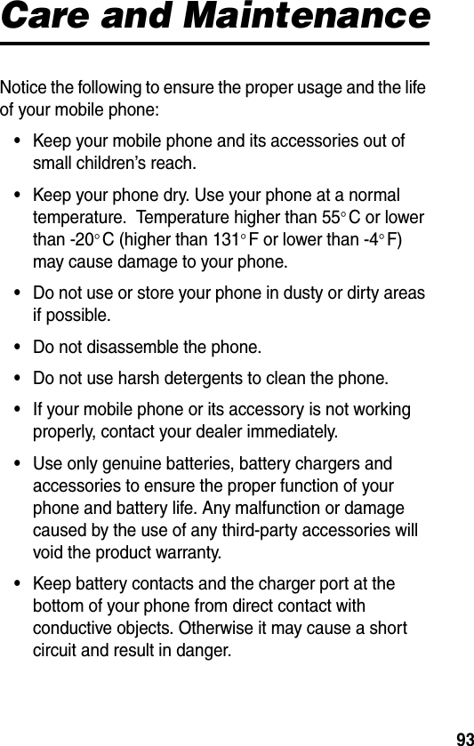 93Care and MaintenanceNotice the following to ensure the proper usage and the life of your mobile phone:•Keep your mobile phone and its accessories out of small children’s reach.•Keep your phone dry. Use your phone at a normal temperature.  Temperature higher than 55°C or lower than -20°C (higher than 131°F or lower than -4°F) may cause damage to your phone.•Do not use or store your phone in dusty or dirty areas if possible.•Do not disassemble the phone.•Do not use harsh detergents to clean the phone.•If your mobile phone or its accessory is not working properly, contact your dealer immediately.•Use only genuine batteries, battery chargers and accessories to ensure the proper function of your phone and battery life. Any malfunction or damage caused by the use of any third-party accessories will void the product warranty.•Keep battery contacts and the charger port at the bottom of your phone from direct contact with conductive objects. Otherwise it may cause a short circuit and result in danger.