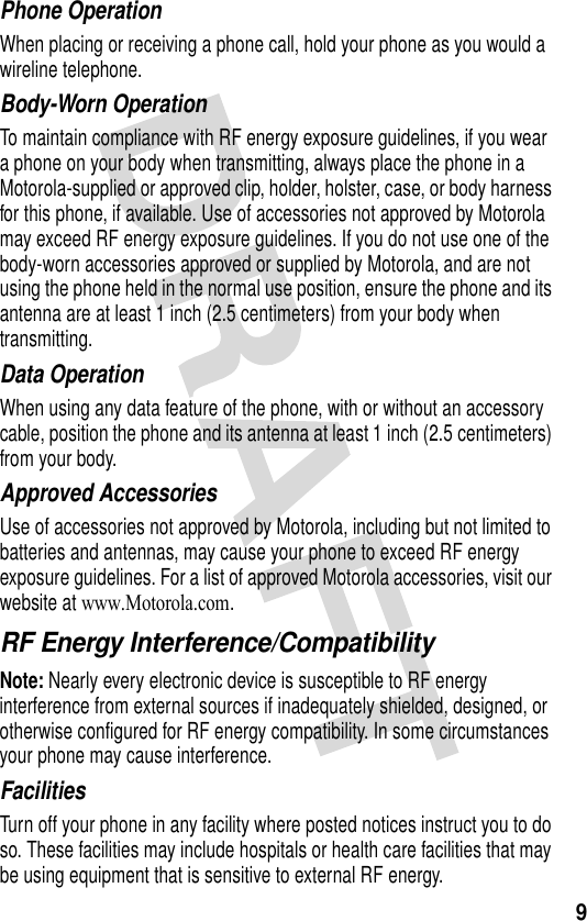 9Phone OperationWhen placing or receiving a phone call, hold your phone as you would a wireline telephone. Body-Worn OperationTo maintain compliance with RF energy exposure guidelines, if you wear a phone on your body when transmitting, always place the phone in a Motorola-supplied or approved clip, holder, holster, case, or body harness for this phone, if available. Use of accessories not approved by Motorola may exceed RF energy exposure guidelines. If you do not use one of the body-worn accessories approved or supplied by Motorola, and are not using the phone held in the normal use position, ensure the phone and its antenna are at least 1 inch (2.5 centimeters) from your body when transmitting.Data OperationWhen using any data feature of the phone, with or without an accessory cable, position the phone and its antenna at least 1 inch (2.5 centimeters) from your body.Approved AccessoriesUse of accessories not approved by Motorola, including but not limited to batteries and antennas, may cause your phone to exceed RF energy exposure guidelines. For a list of approved Motorola accessories, visit our website at www.Motorola.com.RF Energy Interference/CompatibilityNote: Nearly every electronic device is susceptible to RF energy interference from external sources if inadequately shielded, designed, or otherwise configured for RF energy compatibility. In some circumstances your phone may cause interference.FacilitiesTurn off your phone in any facility where posted notices instruct you to do so. These facilities may include hospitals or health care facilities that may be using equipment that is sensitive to external RF energy.