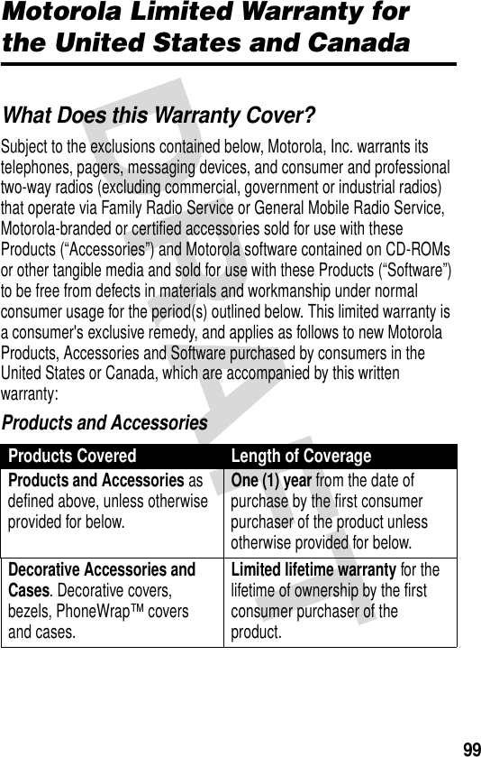 99Motorola Limited Warranty for the United States and CanadaWarrantyWhat Does this Warranty Cover?Subject to the exclusions contained below, Motorola, Inc. warrants its telephones, pagers, messaging devices, and consumer and professional two-way radios (excluding commercial, government or industrial radios) that operate via Family Radio Service or General Mobile Radio Service, Motorola-branded or certified accessories sold for use with these Products (“Accessories”) and Motorola software contained on CD-ROMs or other tangible media and sold for use with these Products (“Software”) to be free from defects in materials and workmanship under normal consumer usage for the period(s) outlined below. This limited warranty is a consumer&apos;s exclusive remedy, and applies as follows to new Motorola Products, Accessories and Software purchased by consumers in the United States or Canada, which are accompanied by this written warranty:Products and AccessoriesProducts Covered Length of CoverageProducts and Accessories as defined above, unless otherwise provided for below.One (1) year from the date of purchase by the first consumer purchaser of the product unless otherwise provided for below.Decorative Accessories and Cases. Decorative covers, bezels, PhoneWrap™ covers and cases.Limited lifetime warranty for the lifetime of ownership by the first consumer purchaser of the product.