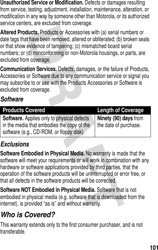 101Unauthorized Service or Modification. Defects or damages resulting from service, testing, adjustment, installation, maintenance, alteration, or modification in any way by someone other than Motorola, or its authorized service centers, are excluded from coverage.Altered Products. Products or Accessories with (a) serial numbers or date tags that have been removed, altered or obliterated; (b) broken seals or that show evidence of tampering; (c) mismatched board serial numbers; or (d) nonconforming or non-Motorola housings, or parts, are excluded from coverage.Communication Services. Defects, damages, or the failure of Products, Accessories or Software due to any communication service or signal you may subscribe to or use with the Products Accessories or Software is excluded from coverage.SoftwareExclusionsSoftware Embodied in Physical Media. No warranty is made that the software will meet your requirements or will work in combination with any hardware or software applications provided by third parties, that the operation of the software products will be uninterrupted or error free, or that all defects in the software products will be corrected.Software NOT Embodied in Physical Media. Software that is not embodied in physical media (e.g. software that is downloaded from the internet), is provided “as is” and without warranty.Who is Covered?This warranty extends only to the first consumer purchaser, and is not transferable.Products Covered Length of CoverageSoftware. Applies only to physical defects in the media that embodies the copy of the software (e.g., CD-ROM, or floppy disk).Ninety (90) days from the date of purchase.