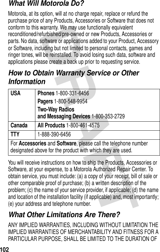 102What Will Motorola Do?Motorola, at its option, will at no charge repair, replace or refund the purchase price of any Products, Accessories or Software that does not conform to this warranty. We may use functionally equivalent reconditioned/refurbished/pre-owned or new Products, Accessories or parts. No data, software or applications added to your Product, Accessory or Software, including but not limited to personal contacts, games and ringer tones, will be reinstalled. To avoid losing such data, software and applications please create a back up prior to requesting service.How to Obtain Warranty Service or Other InformationYou will receive instructions on how to ship the Products, Accessories or Software, at your expense, to a Motorola Authorized Repair Center. To obtain service, you must include: (a) a copy of your receipt, bill of sale or other comparable proof of purchase; (b) a written description of the problem; (c) the name of your service provider, if applicable; (d) the name and location of the installation facility (if applicable) and, most importantly; (e) your address and telephone number.What Other Limitations Are There?ANY IMPLIED WARRANTIES, INCLUDING WITHOUT LIMITATION THE IMPLIED WARRANTIES OF MERCHANTABILITY AND FITNESS FOR A PARTICULAR PURPOSE, SHALL BE LIMITED TO THE DURATION OF USA Phones 1-800-331-6456Pagers 1-800-548-9954Two-Way Radiosand Messaging Devices 1-800-353-2729Canada All Products 1-800-461-4575TTY 1-888-390-6456For Accessories and Software, please call the telephone number designated above for the product with which they are used.