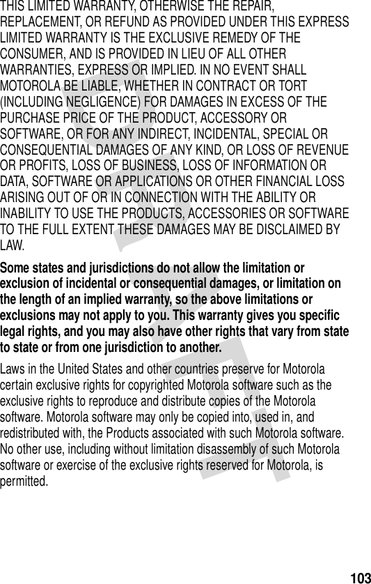 103THIS LIMITED WARRANTY, OTHERWISE THE REPAIR, REPLACEMENT, OR REFUND AS PROVIDED UNDER THIS EXPRESS LIMITED WARRANTY IS THE EXCLUSIVE REMEDY OF THE CONSUMER, AND IS PROVIDED IN LIEU OF ALL OTHER WARRANTIES, EXPRESS OR IMPLIED. IN NO EVENT SHALL MOTOROLA BE LIABLE, WHETHER IN CONTRACT OR TORT (INCLUDING NEGLIGENCE) FOR DAMAGES IN EXCESS OF THE PURCHASE PRICE OF THE PRODUCT, ACCESSORY OR SOFTWARE, OR FOR ANY INDIRECT, INCIDENTAL, SPECIAL OR CONSEQUENTIAL DAMAGES OF ANY KIND, OR LOSS OF REVENUE OR PROFITS, LOSS OF BUSINESS, LOSS OF INFORMATION OR DATA, SOFTWARE OR APPLICATIONS OR OTHER FINANCIAL LOSS ARISING OUT OF OR IN CONNECTION WITH THE ABILITY OR INABILITY TO USE THE PRODUCTS, ACCESSORIES OR SOFTWARE TO THE FULL EXTENT THESE DAMAGES MAY BE DISCLAIMED BY LAW.Some states and jurisdictions do not allow the limitation or exclusion of incidental or consequential damages, or limitation on the length of an implied warranty, so the above limitations or exclusions may not apply to you. This warranty gives you specific legal rights, and you may also have other rights that vary from state to state or from one jurisdiction to another. Laws in the United States and other countries preserve for Motorola certain exclusive rights for copyrighted Motorola software such as the exclusive rights to reproduce and distribute copies of the Motorola software. Motorola software may only be copied into, used in, and redistributed with, the Products associated with such Motorola software. No other use, including without limitation disassembly of such Motorola software or exercise of the exclusive rights reserved for Motorola, is permitted.