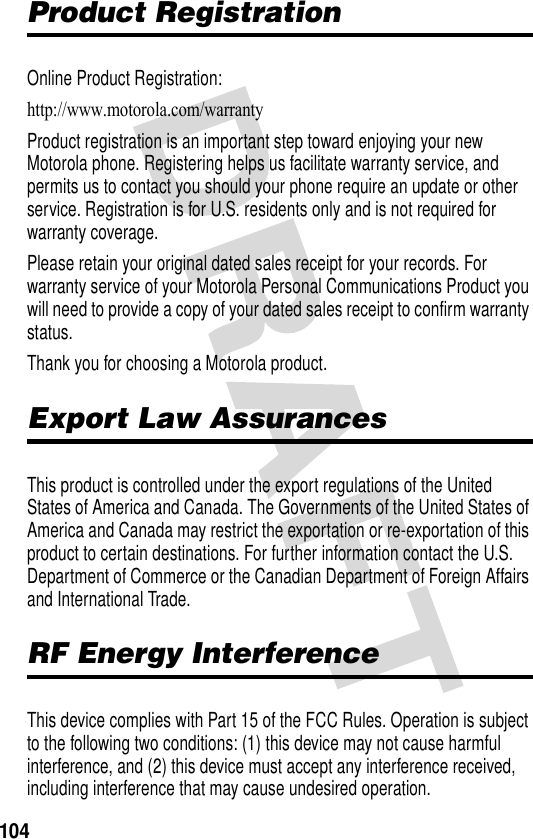 104Product RegistrationOnline Product Registration:http://www.motorola.com/warranty Product registration is an important step toward enjoying your new Motorola phone. Registering helps us facilitate warranty service, and permits us to contact you should your phone require an update or other service. Registration is for U.S. residents only and is not required for warranty coverage.Please retain your original dated sales receipt for your records. For warranty service of your Motorola Personal Communications Product you will need to provide a copy of your dated sales receipt to confirm warranty status.Thank you for choosing a Motorola product.Export Law AssurancesThis product is controlled under the export regulations of the United States of America and Canada. The Governments of the United States of America and Canada may restrict the exportation or re-exportation of this product to certain destinations. For further information contact the U.S. Department of Commerce or the Canadian Department of Foreign Affairs and International Trade.RF Energy InterferenceThis device complies with Part 15 of the FCC Rules. Operation is subject to the following two conditions: (1) this device may not cause harmful interference, and (2) this device must accept any interference received, including interference that may cause undesired operation.