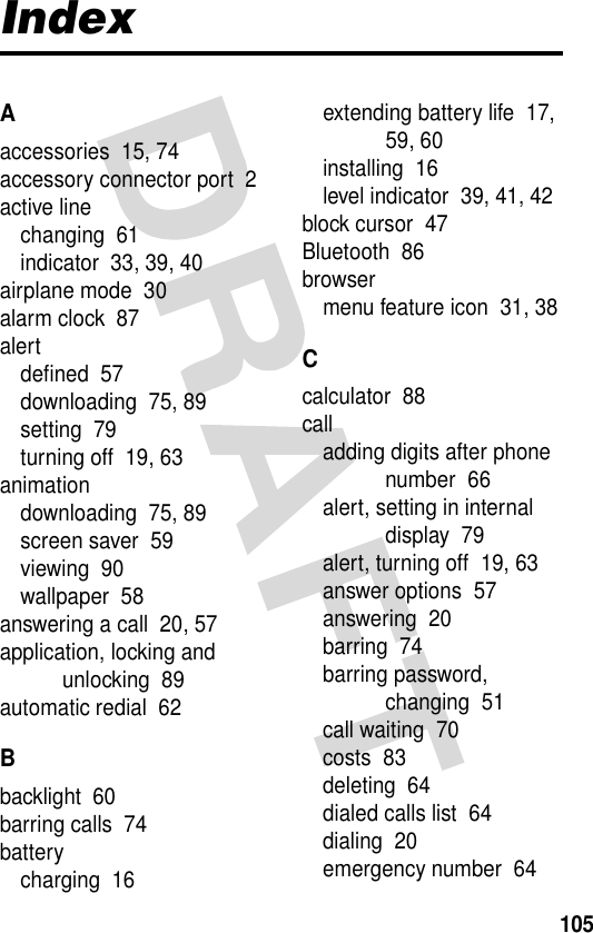 105IndexAaccessories  15, 74accessory connector port  2active linechanging  61indicator  33, 39, 40airplane mode  30alarm clock  87alertdefined  57downloading  75, 89setting  79turning off  19, 63animationdownloading  75, 89screen saver  59viewing  90wallpaper  58answering a call  20, 57application, locking and unlocking  89automatic redial  62Bbacklight  60barring calls  74batterycharging  16extending battery life  17, 59, 60installing  16level indicator  39, 41, 42block cursor  47Bluetooth  86browsermenu feature icon  31, 38Ccalculator  88calladding digits after phone number  66alert, setting in internal display  79alert, turning off  19, 63answer options  57answering  20barring  74barring password, changing  51call waiting  70costs  83deleting  64dialed calls list  64dialing  20emergency number  64