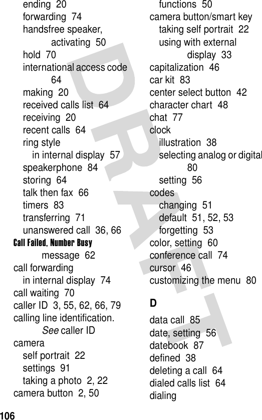 106ending  20forwarding  74handsfree speaker, activating  50hold  70international access code  64making  20received calls list  64receiving  20recent calls  64ring stylein internal display  57speakerphone  84storing  64talk then fax  66timers  83transferring  71unanswered call  36, 66Call Failed, Number Busy message  62call forwardingin internal display  74call waiting  70caller ID  3, 55, 62, 66, 79calling line identification. See caller IDcameraself portrait  22settings  91taking a photo  2, 22camera button  2, 50functions  50camera button/smart keytaking self portrait  22using with external display  33capitalization  46car kit  83center select button  42character chart  48chat  77clockillustration  38selecting analog or digital  80setting  56codeschanging  51default  51, 52, 53forgetting  53color, setting  60conference call  74cursor  46customizing the menu  80Ddata call  85date, setting  56datebook  87defined  38deleting a call  64dialed calls list  64dialing