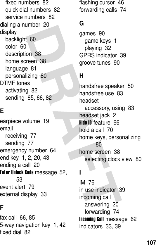 107fixed numbers  82quick dial numbers  82service numbers  82dialing a number  20displaybacklight  60color  60description  38home screen  38language  81personalizing  80DTMF tonesactivating  82sending  65, 66, 82Eearpiece volume  19emailreceiving  77sending  77emergency number  64end key  1, 2, 20, 43ending a call  20Enter Unlock Code message  52, 53event alert  79external display  33Ffax call  66, 855-way navigation key  1, 42fixed dial  82flashing cursor  46forwarding calls  74Ggames  90game keys  1playing  32GPRS indicator  39groove tunes  90Hhandsfree speaker  50handsfree use  83headsetaccessory, using  83headset jack  2Hide ID feature  66hold a call  70home keys, personalizing  80home screen  38selecting clock view  80IIM  76in use indicator  39incoming callanswering  20forwarding  74Incoming Call message  62indicators  33, 39