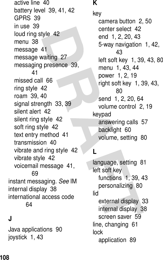 108active line  40battery level  39, 41, 42GPRS  39in use  39loud ring style  42menu  38message  41message waiting  27messaging presence  39, 41missed call  66ring style  42roam  39, 40signal strength  33, 39silent alert  42silent ring style  42soft ring style  42text entry method  41transmission  40vibrate and ring style  42vibrate style  42voicemail message  41, 69instant messaging. See IMinternal display  38international access code  64JJava applications  90joystick  1, 43Kkeycamera button  2, 50center select  42end  1, 2, 20, 435-way navigation  1, 42, 43left soft key  1, 39, 43, 80menu  1, 43, 44power  1, 2, 19right soft key  1, 39, 43, 80send  1, 2, 20, 64volume control  2, 19keypadanswering calls  57backlight  60volume, setting  80Llanguage, setting  81left soft keyfunctions  1, 39, 43personalizing  80lidexternal display  33internal display  38screen saver  59line, changing  61lockapplication  89