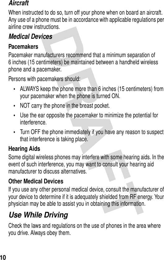 10AircraftWhen instructed to do so, turn off your phone when on board an aircraft. Any use of a phone must be in accordance with applicable regulations per airline crew instructions.Medical DevicesPacemakersPacemaker manufacturers recommend that a minimum separation of 6 inches (15 centimeters) be maintained between a handheld wireless phone and a pacemaker.Persons with pacemakers should:•ALWAYS keep the phone more than 6 inches (15 centimeters) from your pacemaker when the phone is turned ON.•NOT carry the phone in the breast pocket.•Use the ear opposite the pacemaker to minimize the potential for interference.•Turn OFF the phone immediately if you have any reason to suspect that interference is taking place.Hearing AidsSome digital wireless phones may interfere with some hearing aids. In the event of such interference, you may want to consult your hearing aid manufacturer to discuss alternatives.Other Medical DevicesIf you use any other personal medical device, consult the manufacturer of your device to determine if it is adequately shielded from RF energy. Your physician may be able to assist you in obtaining this information.Use While DrivingCheck the laws and regulations on the use of phones in the area where you drive. Always obey them.