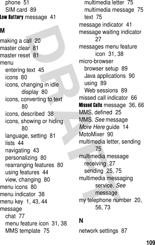 109phone  51SIM card  89Low Battery message  41Mmaking a call  20master clear  81master reset  81menuentering text  45icons  80icons, changing in idle display  80icons, converting to text  80icons, described  38icons, showing or hiding  80language, setting  81lists  44navigating  43personalizing  80rearranging features  80using features  44view, changing  80menu icons  80menu indicator  38menu key  1, 43, 44messagechat  77menu feature icon  31, 38MMS template  75multimedia letter  75multimedia message  75text  75message indicator  41message waiting indicator  27messages menu feature icon  31, 38micro-browserbrowser setup  89Java applications  90using  89Web sessions  89missed call indicator  66Missed Calls message  36, 66MMS, defined  25MMS. See messageMore Here guide  14MotoMixer  90multimedia letter, sending  75multimedia messagereceiving  27sending  25, 75multimedia messaging service. See messagemy telephone number  20, 56, 73Nnetwork settings  87