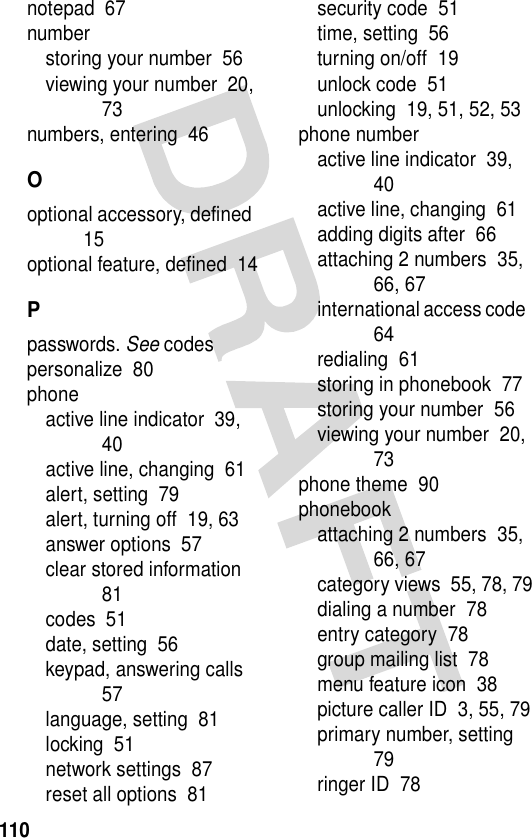 110notepad  67numberstoring your number  56viewing your number  20, 73numbers, entering  46Ooptional accessory, defined  15optional feature, defined  14Ppasswords. See codespersonalize  80phoneactive line indicator  39, 40active line, changing  61alert, setting  79alert, turning off  19, 63answer options  57clear stored information  81codes  51date, setting  56keypad, answering calls  57language, setting  81locking  51network settings  87reset all options  81security code  51time, setting  56turning on/off  19unlock code  51unlocking  19, 51, 52, 53phone numberactive line indicator  39, 40active line, changing  61adding digits after  66attaching 2 numbers  35, 66, 67international access code  64redialing  61storing in phonebook  77storing your number  56viewing your number  20, 73phone theme  90phonebookattaching 2 numbers  35, 66, 67category views  55, 78, 79dialing a number  78entry category  78group mailing list  78menu feature icon  38picture caller ID  3, 55, 79primary number, setting  79ringer ID  78