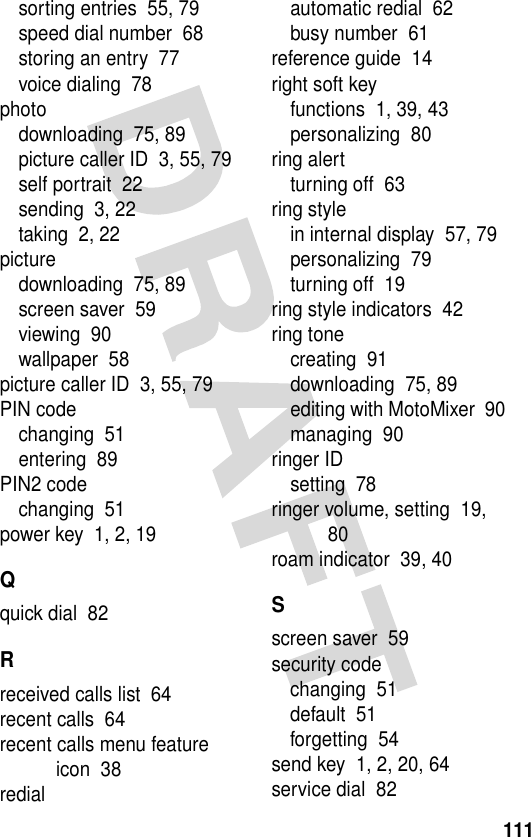 111sorting entries  55, 79speed dial number  68storing an entry  77voice dialing  78photodownloading  75, 89picture caller ID  3, 55, 79self portrait  22sending  3, 22taking  2, 22picturedownloading  75, 89screen saver  59viewing  90wallpaper  58picture caller ID  3, 55, 79PIN codechanging  51entering  89PIN2 codechanging  51power key  1, 2, 19Qquick dial  82Rreceived calls list  64recent calls  64recent calls menu feature icon  38redialautomatic redial  62busy number  61reference guide  14right soft keyfunctions  1, 39, 43personalizing  80ring alertturning off  63ring stylein internal display  57, 79personalizing  79turning off  19ring style indicators  42ring tonecreating  91downloading  75, 89editing with MotoMixer  90managing  90ringer IDsetting  78ringer volume, setting  19, 80roam indicator  39, 40Sscreen saver  59security codechanging  51default  51forgetting  54send key  1, 2, 20, 64service dial  82