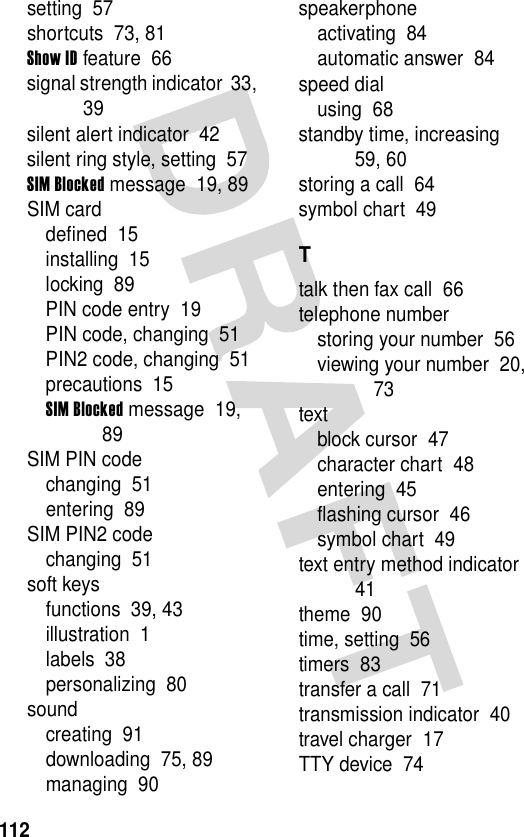 112setting  57shortcuts  73, 81Show ID feature  66signal strength indicator  33, 39silent alert indicator  42silent ring style, setting  57SIM Blocked message  19, 89SIM carddefined  15installing  15locking  89PIN code entry  19PIN code, changing  51PIN2 code, changing  51precautions  15SIM Blocked message  19, 89SIM PIN codechanging  51entering  89SIM PIN2 codechanging  51soft keysfunctions  39, 43illustration  1labels  38personalizing  80soundcreating  91downloading  75, 89managing  90speakerphoneactivating  84automatic answer  84speed dialusing  68standby time, increasing  59, 60storing a call  64symbol chart  49Ttalk then fax call  66telephone numberstoring your number  56viewing your number  20, 73textblock cursor  47character chart  48entering  45flashing cursor  46symbol chart  49text entry method indicator  41theme  90time, setting  56timers  83transfer a call  71transmission indicator  40travel charger  17TTY device  74