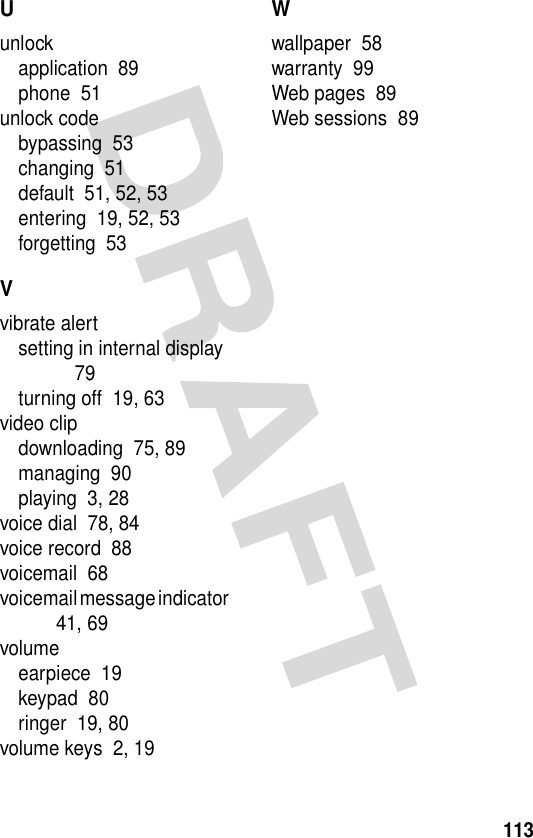 113Uunlockapplication  89phone  51unlock codebypassing  53changing  51default  51, 52, 53entering  19, 52, 53forgetting  53Vvibrate alertsetting in internal display  79turning off  19, 63video clipdownloading  75, 89managing  90playing  3, 28voice dial  78, 84voice record  88voicemail  68voicemail message indicator  41, 69volumeearpiece  19keypad  80ringer  19, 80volume keys  2, 19Wwallpaper  58warranty  99Web pages  89Web sessions  89