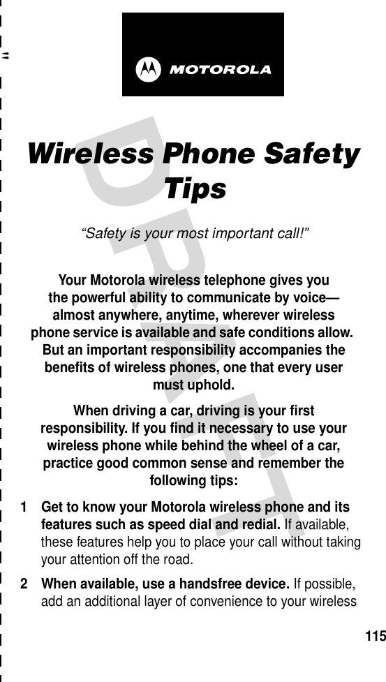 &quot;115art# 020827-O.epsWireless Phone Safety Tips“Safety is your most important call!”Your Motorola wireless telephone gives youthe powerful ability to communicate by voice—almost anywhere, anytime, wherever wirelessphone service is available and safe conditions allow. But an important responsibility accompanies the benefits of wireless phones, one that every user must uphold. When driving a car, driving is your firstresponsibility. If you find it necessary to use your wireless phone while behind the wheel of a car, practice good common sense and remember the following tips:1 Get to know your Motorola wireless phone and its features such as speed dial and redial. If available, these features help you to place your call without taking your attention off the road.2 When available, use a handsfree device. If possible, add an additional layer of convenience to your wireless 