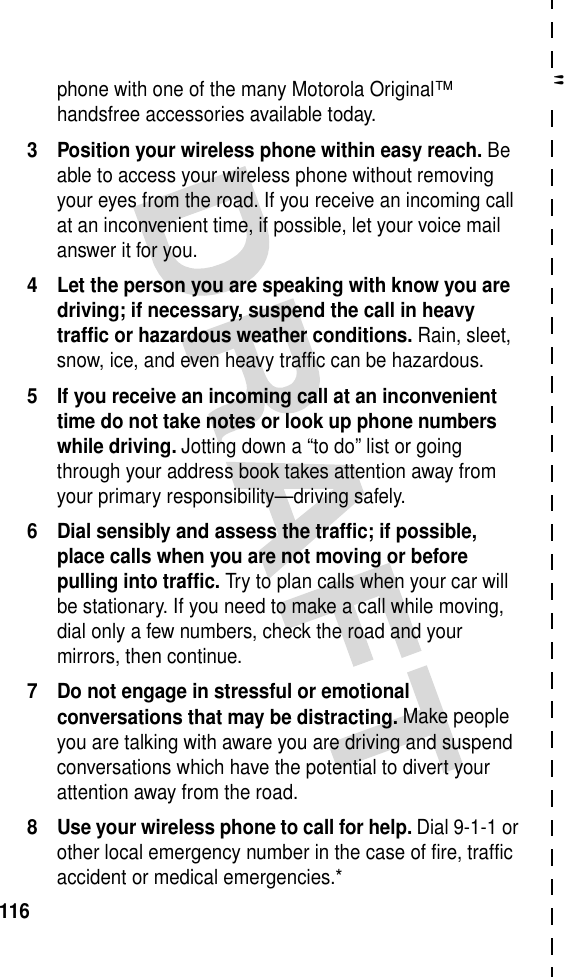 &quot;116phone with one of the many Motorola Original™ handsfree accessories available today.3 Position your wireless phone within easy reach. Be able to access your wireless phone without removing your eyes from the road. If you receive an incoming call at an inconvenient time, if possible, let your voice mail answer it for you.4 Let the person you are speaking with know you are driving; if necessary, suspend the call in heavy traffic or hazardous weather conditions. Rain, sleet, snow, ice, and even heavy traffic can be hazardous.5 If you receive an incoming call at an inconvenient time do not take notes or look up phone numbers while driving. Jotting down a “to do” list or going through your address book takes attention away from your primary responsibility—driving safely.6 Dial sensibly and assess the traffic; if possible, place calls when you are not moving or before pulling into traffic. Try to plan calls when your car will be stationary. If you need to make a call while moving, dial only a few numbers, check the road and your mirrors, then continue.7 Do not engage in stressful or emotional conversations that may be distracting. Make people you are talking with aware you are driving and suspend conversations which have the potential to divert your attention away from the road.8 Use your wireless phone to call for help. Dial 9-1-1 or other local emergency number in the case of fire, traffic accident or medical emergencies.*