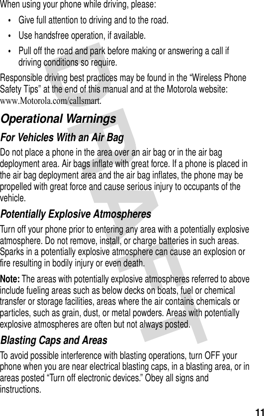 11When using your phone while driving, please:•Give full attention to driving and to the road.•Use handsfree operation, if available.•Pull off the road and park before making or answering a call if driving conditions so require.Responsible driving best practices may be found in the “Wireless Phone Safety Tips” at the end of this manual and at the Motorola website: www.Motorola.com/callsmart.Operational WarningsFor Vehicles With an Air BagDo not place a phone in the area over an air bag or in the air bag deployment area. Air bags inflate with great force. If a phone is placed in the air bag deployment area and the air bag inflates, the phone may be propelled with great force and cause serious injury to occupants of the vehicle.Potentially Explosive AtmospheresTurn off your phone prior to entering any area with a potentially explosive atmosphere. Do not remove, install, or charge batteries in such areas. Sparks in a potentially explosive atmosphere can cause an explosion or fire resulting in bodily injury or even death.Note: The areas with potentially explosive atmospheres referred to above include fueling areas such as below decks on boats, fuel or chemical transfer or storage facilities, areas where the air contains chemicals or particles, such as grain, dust, or metal powders. Areas with potentially explosive atmospheres are often but not always posted.Blasting Caps and AreasTo avoid possible interference with blasting operations, turn OFF your phone when you are near electrical blasting caps, in a blasting area, or in areas posted “Turn off electronic devices.” Obey all signs and instructions.