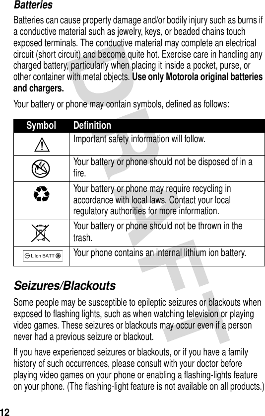 12BatteriesBatteries can cause property damage and/or bodily injury such as burns if a conductive material such as jewelry, keys, or beaded chains touch exposed terminals. The conductive material may complete an electrical circuit (short circuit) and become quite hot. Exercise care in handling any charged battery, particularly when placing it inside a pocket, purse, or other container with metal objects. Use only Motorola original batteries and chargers.Your battery or phone may contain symbols, defined as follows:Seizures/BlackoutsSome people may be susceptible to epileptic seizures or blackouts when exposed to flashing lights, such as when watching television or playing video games. These seizures or blackouts may occur even if a person never had a previous seizure or blackout.If you have experienced seizures or blackouts, or if you have a family history of such occurrences, please consult with your doctor before playing video games on your phone or enabling a flashing-lights feature on your phone. (The flashing-light feature is not available on all products.)Symbol DefinitionImportant safety information will follow.Your battery or phone should not be disposed of in a fire.Your battery or phone may require recycling in accordance with local laws. Contact your local regulatory authorities for more information.Your battery or phone should not be thrown in the trash.Your phone contains an internal lithium ion battery.LiIon BATT