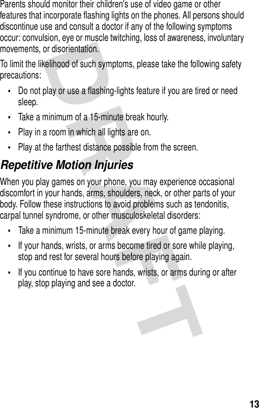 13Parents should monitor their children&apos;s use of video game or other features that incorporate flashing lights on the phones. All persons should discontinue use and consult a doctor if any of the following symptoms occur: convulsion, eye or muscle twitching, loss of awareness, involuntary movements, or disorientation.To limit the likelihood of such symptoms, please take the following safety precautions:•Do not play or use a flashing-lights feature if you are tired or need sleep.•Take a minimum of a 15-minute break hourly.•Play in a room in which all lights are on.•Play at the farthest distance possible from the screen.Repetitive Motion InjuriesWhen you play games on your phone, you may experience occasional discomfort in your hands, arms, shoulders, neck, or other parts of your body. Follow these instructions to avoid problems such as tendonitis, carpal tunnel syndrome, or other musculoskeletal disorders:•Take a minimum 15-minute break every hour of game playing.•If your hands, wrists, or arms become tired or sore while playing, stop and rest for several hours before playing again.•If you continue to have sore hands, wrists, or arms during or after play, stop playing and see a doctor.