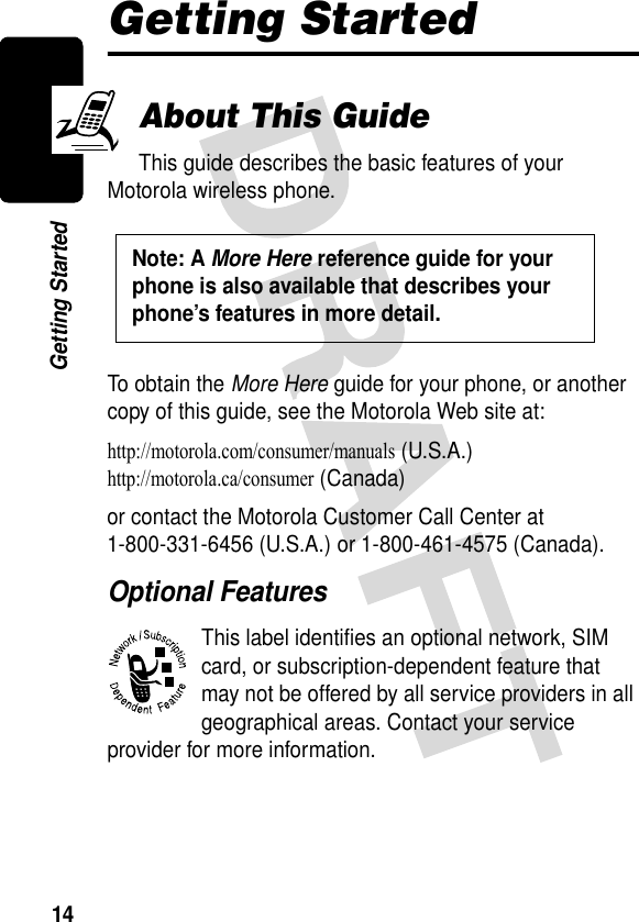 14Getting StartedGetting StartedAbout This GuideThis guide describes the basic features of your Motorola wireless phone.To obtain the More Here guide for your phone, or another copy of this guide, see the Motorola Web site at:http://motorola.com/consumer/manuals (U.S.A.)http://motorola.ca/consumer (Canada)or contact the Motorola Customer Call Center at 1-800-331-6456 (U.S.A.) or 1-800-461-4575 (Canada).Optional FeaturesThis label identifies an optional network, SIM card, or subscription-dependent feature that may not be offered by all service providers in all geographical areas. Contact your service provider for more information.Note: A More Here reference guide for your phone is also available that describes your phone’s features in more detail. 