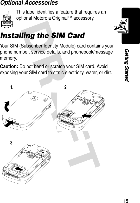 15Getting StartedOptional AccessoriesThis label identifies a feature that requires an optional Motorola Original™ accessory.Installing the SIM CardYour SIM (Subscriber Identity Module) card contains your phone number, service details, and phonebook/message memory.Caution: Do not bend or scratch your SIM card. Avoid exposing your SIM card to static electricity, water, or dirt.1. 2.3.