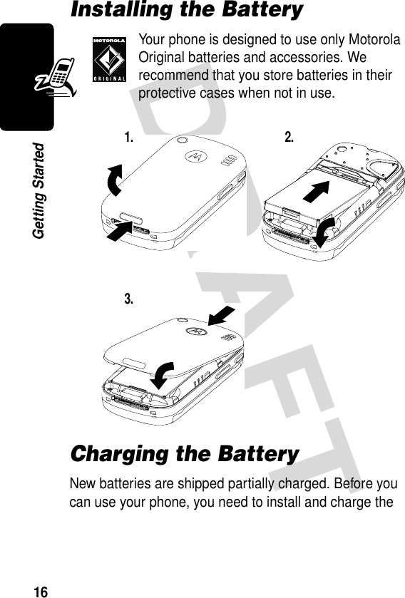 16Getting StartedInstalling the BatteryYour phone is designed to use only Motorola Original batteries and accessories. We recommend that you store batteries in their protective cases when not in use.Charging the BatteryNew batteries are shipped partially charged. Before you can use your phone, you need to install and charge the 1. 2.3.