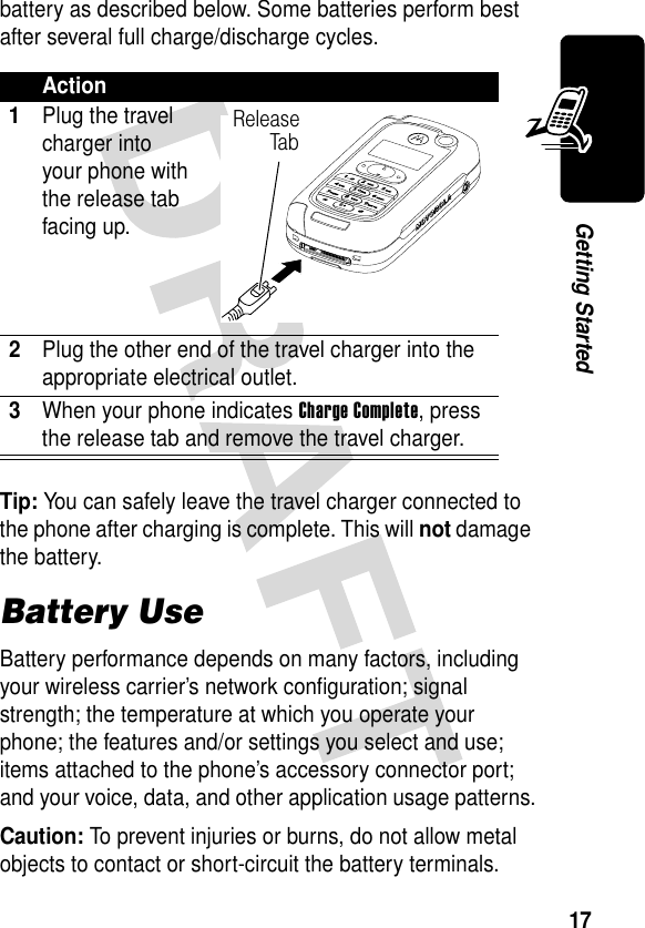 17Getting Startedbattery as described below. Some batteries perform best after several full charge/discharge cycles. Tip: You can safely leave the travel charger connected to the phone after charging is complete. This will not damage the battery.Battery UseBattery performance depends on many factors, including your wireless carrier’s network configuration; signal strength; the temperature at which you operate your phone; the features and/or settings you select and use; items attached to the phone’s accessory connector port; and your voice, data, and other application usage patterns.Caution: To prevent injuries or burns, do not allow metal objects to contact or short-circuit the battery terminals.Action1Plug the travel charger into your phone with the release tab facing up.2Plug the other end of the travel charger into the appropriate electrical outlet.3When your phone indicates Charge Complete, press the release tab and remove the travel charger.ReleaseTa b