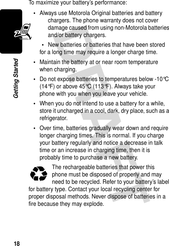 18Getting StartedTo maximize your battery’s performance:•Always use Motorola Original batteries and battery chargers. The phone warranty does not cover damage caused from using non-Motorola batteries and/or battery chargers.•New batteries or batteries that have been stored for a long time may require a longer charge time.•Maintain the battery at or near room temperature when charging.•Do not expose batteries to temperatures below -10°C (14°F) or above 45°C (113°F). Always take your phone with you when you leave your vehicle.•When you do not intend to use a battery for a while, store it uncharged in a cool, dark, dry place, such as a refrigerator.•Over time, batteries gradually wear down and require longer charging times. This is normal. If you charge your battery regularly and notice a decrease in talk time or an increase in charging time, then it is probably time to purchase a new battery.The rechargeable batteries that power this phone must be disposed of properly and may need to be recycled. Refer to your battery’s label for battery type. Contact your local recycling center for proper disposal methods. Never dispose of batteries in a fire because they may explode.