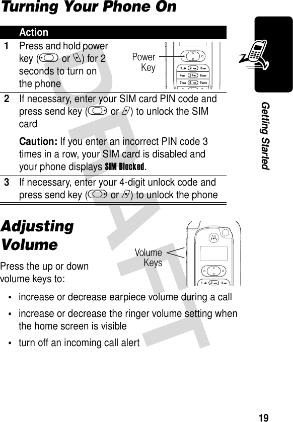 19Getting StartedTurning Your Phone OnAdjusting VolumePress the up or down volume keys to:•increase or decrease earpiece volume during a call•increase or decrease the ringer volume setting when the home screen is visible•turn off an incoming call alertAction1Press and hold power key (j or e) for 2 seconds to turn on the phone2If necessary, enter your SIM card PIN code and press send key (k or n) to unlock the SIM cardCaution: If you enter an incorrect PIN code 3 times in a row, your SIM card is disabled and your phone displays SIM Blocked.3If necessary, enter your 4-digit unlock code and press send key (k or n) to unlock the phonePowerKeyVolumeKeys