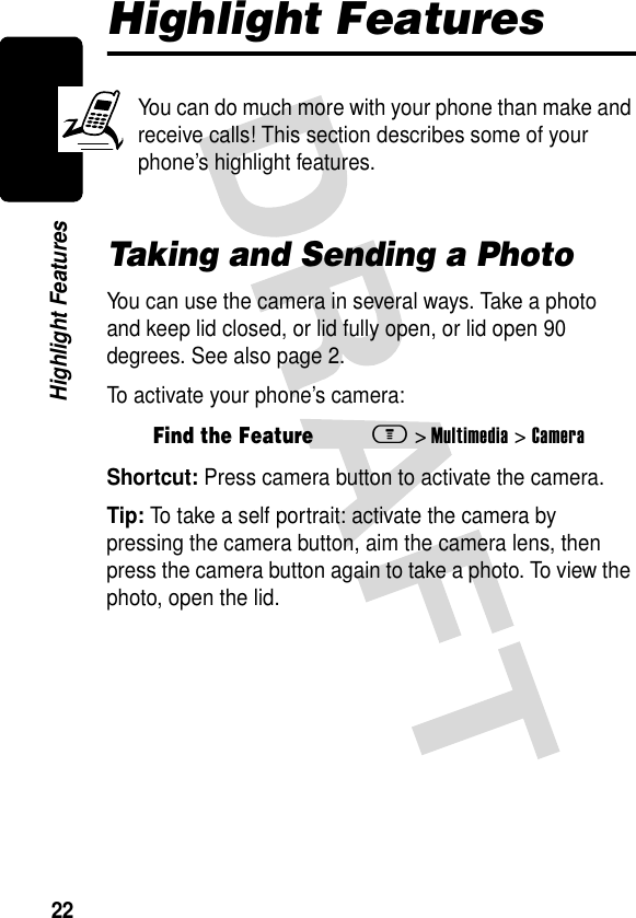 22Highlight FeaturesHighlight FeaturesYou can do much more with your phone than make and receive calls! This section describes some of your phone’s highlight features.Taking and Sending a PhotoYou can use the camera in several ways. Take a photo and keep lid closed, or lid fully open, or lid open 90 degrees. See also page 2.To activate your phone’s camera:Shortcut: Press camera button to activate the camera.Tip: To take a self portrait: activate the camera by pressing the camera button, aim the camera lens, then press the camera button again to take a photo. To view the photo, open the lid.Find the Featurem&gt;Multimedia &gt;Camera