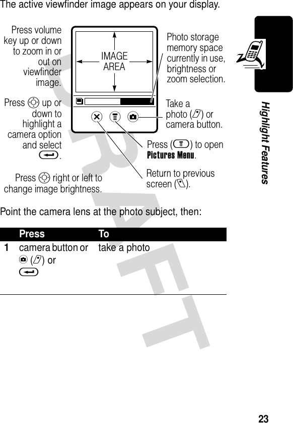 23Highlight FeaturesThe active viewfinder image appears on your display.Point the camera lens at the photo subject, then:Press To1camera button or y(r) or t take a photox z y Press volumekey up or downto zoom in orout onviewfinderimage.Return to previous screen (l).Press S up ordown tohighlight acamera optionand selectt.Press (m) to open Pictures Menu.Tak e a photo (r) or camera button.IMAGEAREAPhoto storage memory space currently in use, brightness or zoom selection.Press S right or left tochange image brightness.